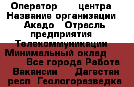 Оператор Call-центра › Название организации ­ Акадо › Отрасль предприятия ­ Телекоммуникации › Минимальный оклад ­ 30 000 - Все города Работа » Вакансии   . Дагестан респ.,Геологоразведка п.
